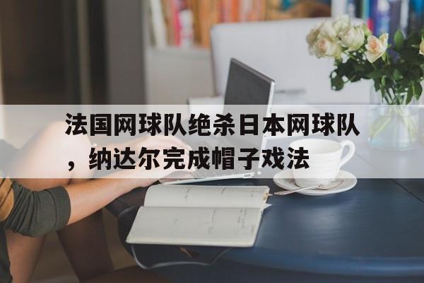 关于法国网球队绝杀日本网球队，纳达尔完成帽子戏法的信息